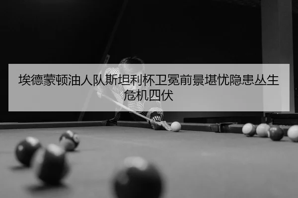 埃德蒙顿油人队斯坦利杯卫冕前景堪忧隐患丛生危机四伏
