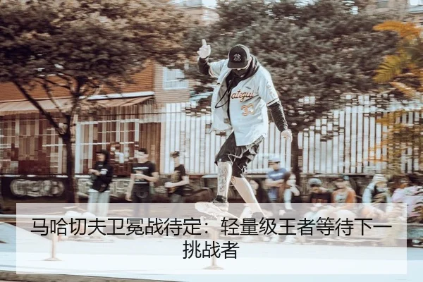 马哈切夫卫冕战待定：轻量级王者等待下一挑战者