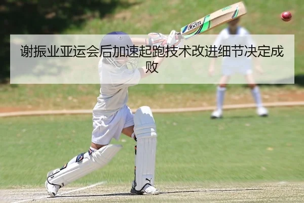 谢振业亚运会后加速起跑技术改进细节决定成败