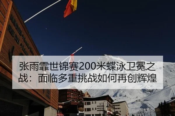 张雨霏世锦赛200米蝶泳卫冕之战：面临多重挑战如何再创辉煌